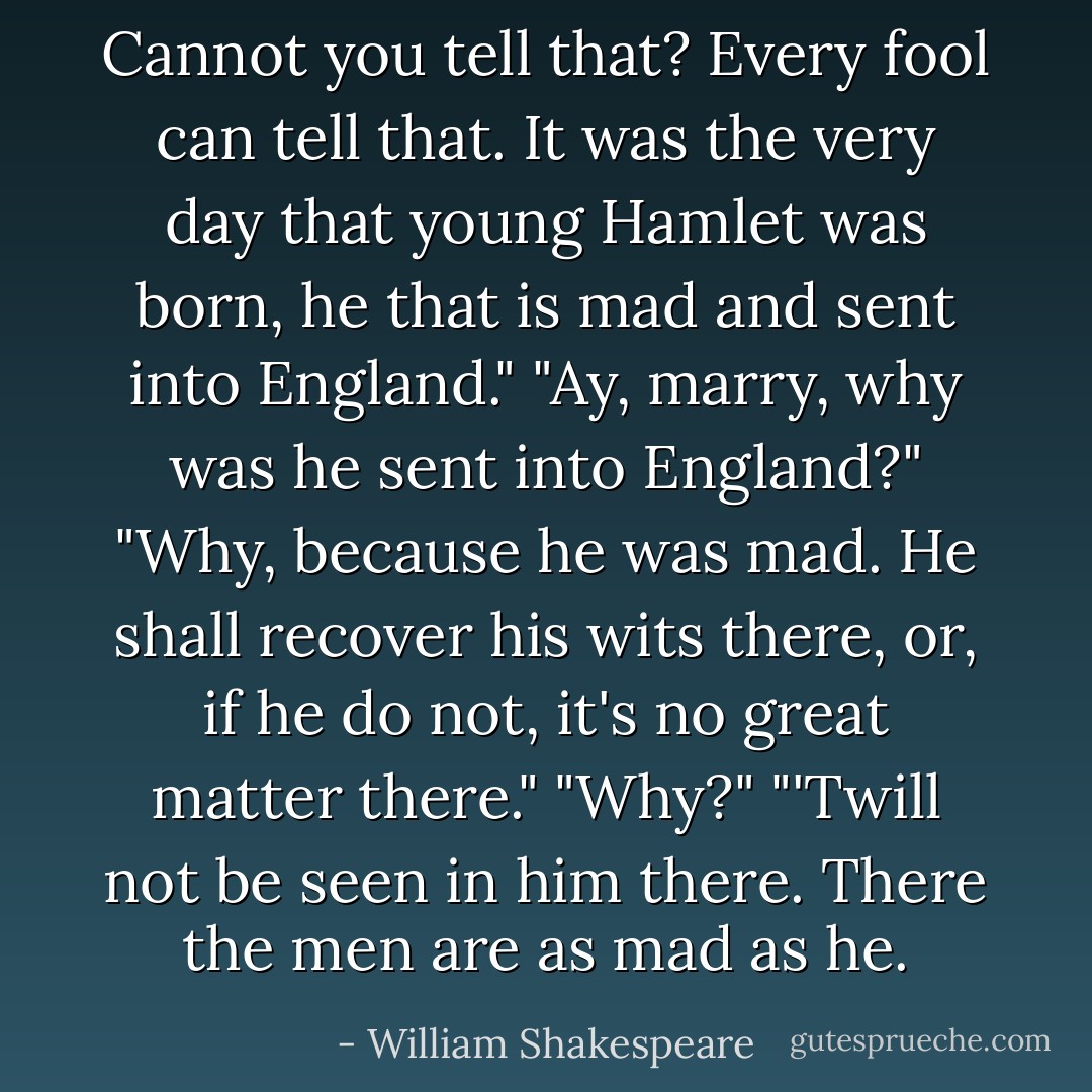 Cannot you tell that? Every fool can tell that. It was the very day that young Hamlet was born, he that is mad and sent into England."<br />"Ay, marry, why was he sent into England?"<br />"Why, because he was mad. He shall recover his wits there, or, if he do not, it's no great matter there."<br />"Why?"<br />"'Twill not be seen in him there. There the men are as mad as he. - William Shakespeare