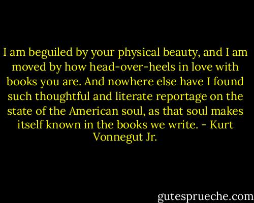 I am beguiled by your physical beauty, and I am moved by how head-over-heels in love with books you are. And nowhere else have I found such thoughtful and literate reportage on the state of the American soul, as that soul makes itself known in the books we write. - Kurt Vonnegut Jr.