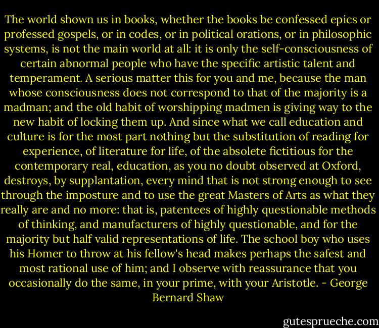 The world shown us in books, whether the books be confessed epics or professed gospels, or in codes, or in political orations, or in philosophic systems, is not the main world at all: it is only the self-consciousness of certain abnormal people who have the specific artistic talent and temperament. A serious matter this for you and me, because the man whose consciousness does not correspond to that of the majority is a madman; and the old habit of worshipping madmen is giving way to the new habit of locking them up. And since what we call education and culture is for the most part nothing but the substitution of reading for experience, of literature for life, of the absolete fictitious for the contemporary real, education, as you no doubt observed at Oxford, destroys, by supplantation, every mind that is not strong enough to see through the imposture and to use the great Masters of Arts as what they really are and no more: that is, patentees of highly questionable methods of thinking, and manufacturers of highly questionable, and for the majority but half valid representations of life. The school boy who uses his Homer to throw at his fellow's head makes perhaps the safest and most rational use of him; and I observe with reassurance that you occasionally do the same, in your prime, with your Aristotle. - George Bernard Shaw