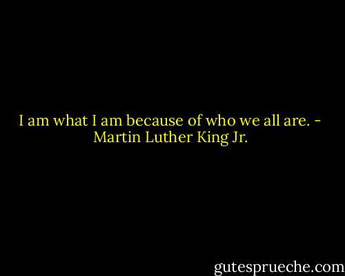 I am what I am because of who we all are. - Martin Luther King Jr.