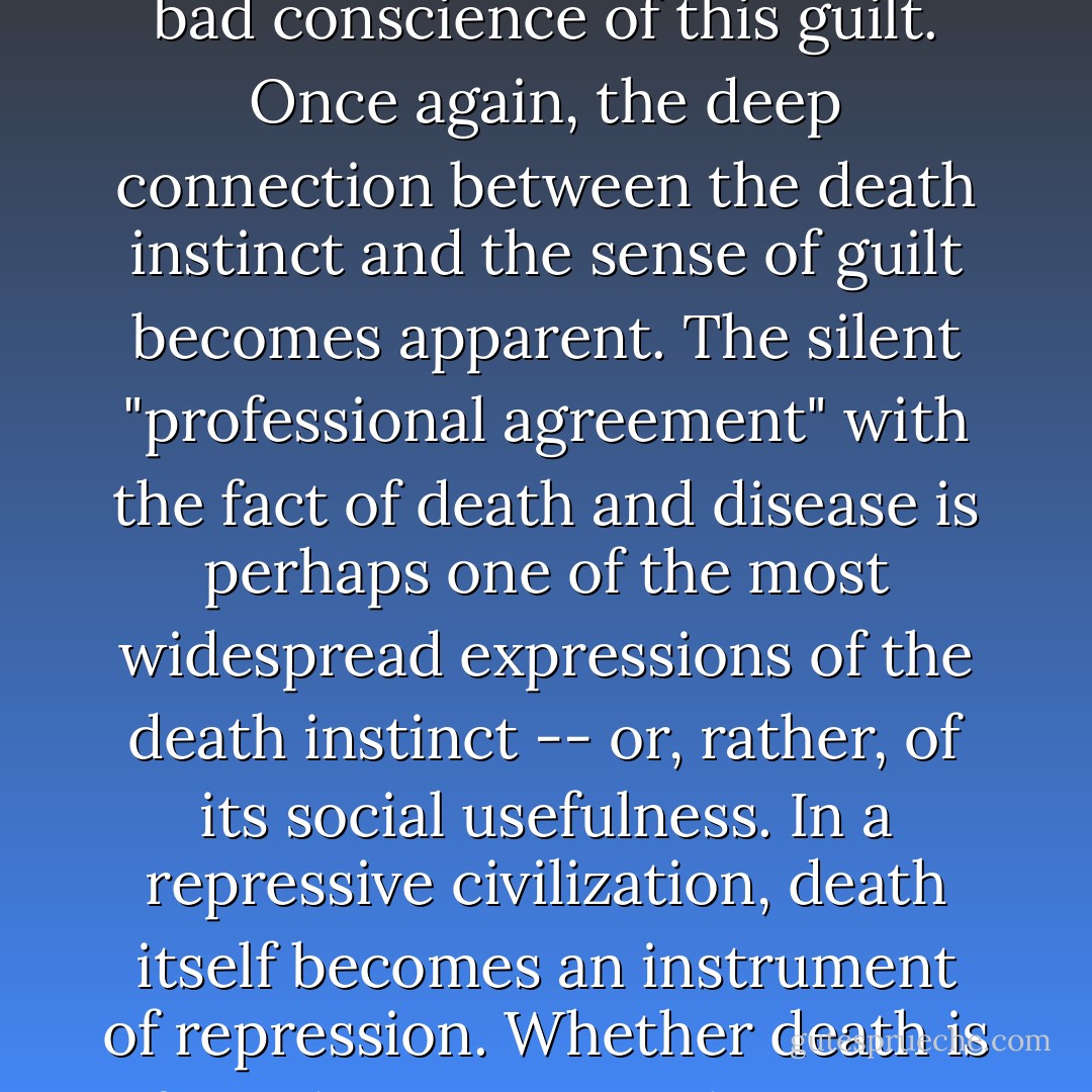 Under conditions of a truly human existence, the difference between succumbing to disease at the age of ten, thirty, fifty, or seventy, and dying a "natural" death after a fulfilled life, may well be a difference worth fighting for with all instinctual energy. Not those who die, but those who die before they must and want to die, those who die in agony and pain, are the great indictment against civilization. They also testify to the unredeemable guilt of mankind. Their death arouses the painful awareness that it was unnecessary, that it could be otherwise. It takes all the institutions and values of a repressive order to pacify the bad conscience of this guilt. Once again, the deep connection between the death instinct and the sense of guilt becomes apparent. The silent "professional agreement" with the fact of death and disease is perhaps one of the most widespread expressions of the death instinct -- or, rather, of its social usefulness. In a repressive civilization, death itself becomes an instrument of repression. Whether death is feared as constant threat, or glorified as supreme sacrifice, or accepted as fate, the education for consent to death introduces an element of surrender into life from the beginning -- surrender and submission. It stifles "utopian" efforts. The powers that be have a deep affinity to death; death is a token of unfreedom, of defeat. Theology and philosophy today compete with each other in celebrating death as an existential category: perverting a biological fact into an ontological essence, they bestow transcendental blessing on the guilt of mankind which they help to perpetuate -- they betray the promise of utopia. - Herbert Marcuse