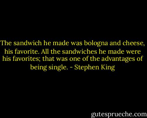 The sandwich he made was bologna and cheese, his favorite. All the sandwiches he made were his favorites; that was one of the advantages of being single. - Stephen King
