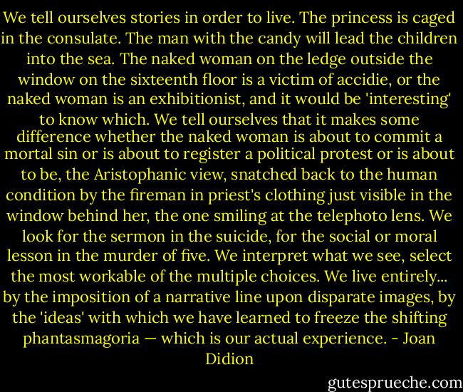 We tell ourselves stories in order to live. The princess is caged in the consulate. The man with the candy will lead the children into the sea. The naked woman on the ledge outside the window on the sixteenth floor is a victim of accidie, or the naked woman is an exhibitionist, and it would be 'interesting' to know which. We tell ourselves that it makes some difference whether the naked woman is about to commit a mortal sin or is about to register a political protest or is about to be, the Aristophanic view, snatched back to the human condition by the fireman in priest's clothing just visible in the window behind her, the one smiling at the telephoto lens. We look for the sermon in the suicide, for the social or moral lesson in the murder of five. We interpret what we see, select the most workable of the multiple choices. We live entirely... by the imposition of a narrative line upon disparate images, by the 'ideas' with which we have learned to freeze the shifting phantasmagoria — which is our actual experience. - Joan Didion