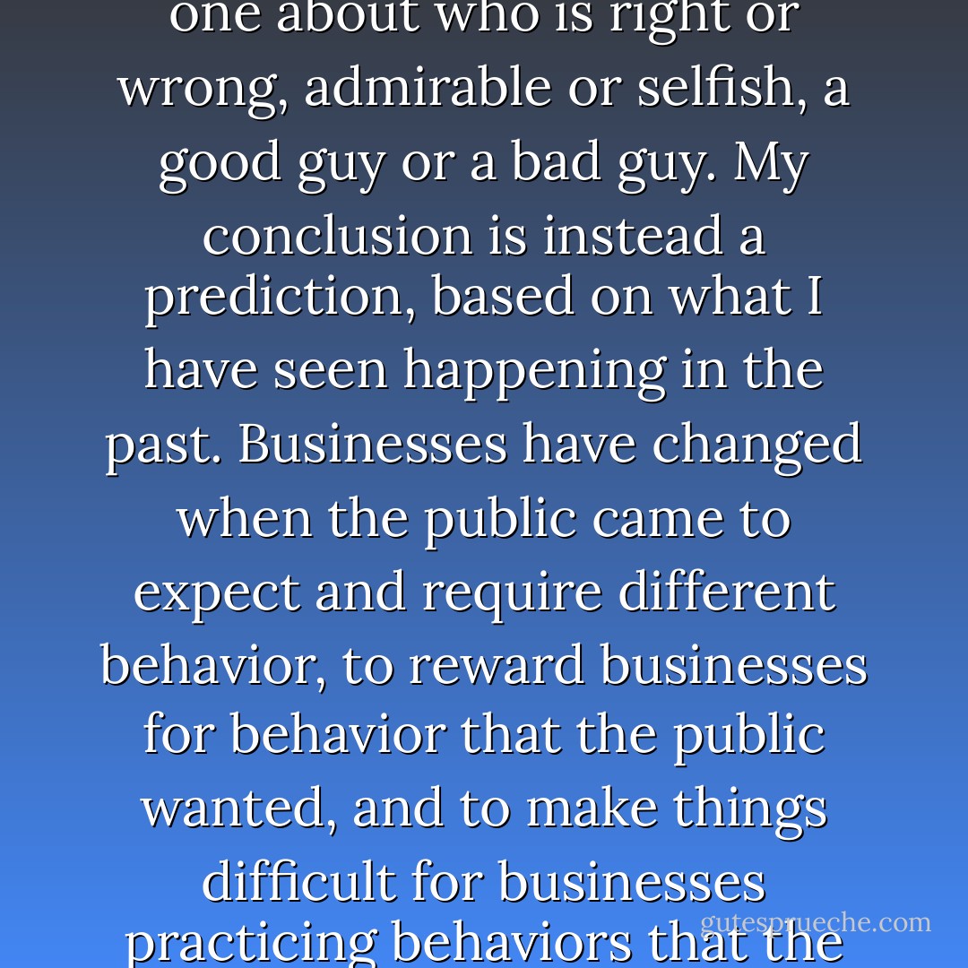 To me, the conclusion that the public has the ultimate responsibility for the behavior of even the biggest businesses is empowering and hopeful, rather than disappointing. My conclusion is not a moralistic one about who is right or wrong, admirable or selfish, a good guy or a bad guy. My conclusion is instead a prediction, based on what I have seen happening in the past. Businesses have changed when the public came to expect and require different behavior, to reward businesses for behavior that the public wanted, and to make things difficult for businesses practicing behaviors that the public didn't want. I predict that in the future, just as in the past, changes in public attitudes will be essential for changes in businesses' environmental practices. - Jared Diamond