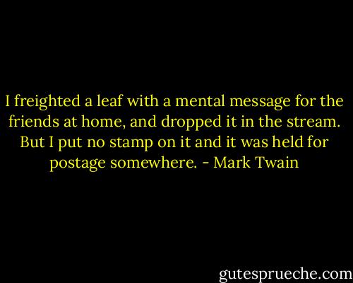 I freighted a leaf with a mental message for the friends at home, and dropped it in the stream. But I put no stamp on it and it was held for postage somewhere. - Mark Twain