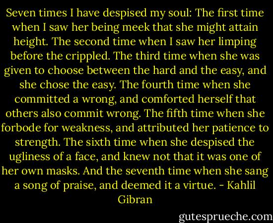 Seven times I have despised my soul:<br />The first time when I saw her being meek that she might attain height.<br />The second time when I saw her limping before the crippled.<br />The third time when she was given to choose between the hard and the easy, and she chose the easy.<br />The fourth time when she committed a wrong, and comforted herself that others also commit wrong.<br />The fifth time when she forbode for weakness, and attributed her patience to strength.<br />The sixth time when she despised the ugliness of a face, and knew not that it was one of her own masks.<br />And the seventh time when she sang a song of praise, and deemed it a virtue. - Kahlil Gibran