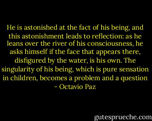He is astonished at the fact of his being, and this astonishment leads to reflection: as he leans over the river of his consciousness, he asks himself if the face that appears there, disfigured by the water, is his own. The singularity of his being, which is pure sensation in children, becomes a problem and a question - Octavio Paz
