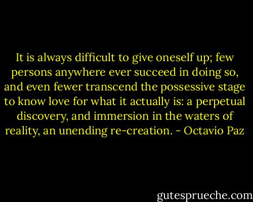 It is always difficult to give oneself up; few persons anywhere ever succeed in doing so, and even fewer transcend the possessive stage to know love for what it actually is: a perpetual discovery, and immersion in the waters of reality, an unending re-creation. - Octavio Paz