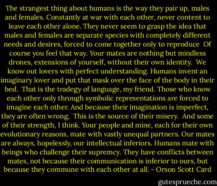 The strangest thing about humans is the way they pair up, males and females. Constantly at war with each other, never content to leave each other alone. They never seem to grasp the idea that males and females are separate species with completely different needs and desires, forced to come together only to reproduce<br /> Of course you feel that way. Your mates are nothing but mindless drones, extensions of yourself, without their own identity.<br /> We know out lovers with perfect understanding. Humans invent an imaginary lover and put that mask over the face of the body in their bed.<br /> That is the tradegy of language, my friend. Those who know each other only through symbolic representations are forced to imagine each other. And because their imagination is imperfect, they are often wrong,<br /> This is the source of their misery.<br /> And some of their strength, I think. Your people and mine, each for their own evolutionary reasons, mate with vastly unequal partners. Our mates are always, hopelessly, our intellectual inferiors. Humans mate with beings who challenge their supremcy. They have conflicts between mates, not because their communication is inferior to ours, but because they commune with each other at all. - Orson Scott Card