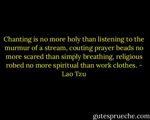 Chanting is no more holy than listening to the murmur of a stream, couting prayer beads no more scared than simply breathing, religious robed no more spiritual than work clothes. - Lao Tzu