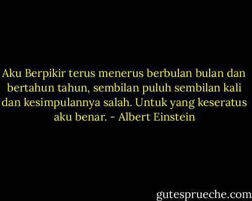 Aku Berpikir terus menerus berbulan bulan dan bertahun tahun, sembilan puluh sembilan kali dan kesimpulannya salah. Untuk yang keseratus aku benar. - Albert Einstein