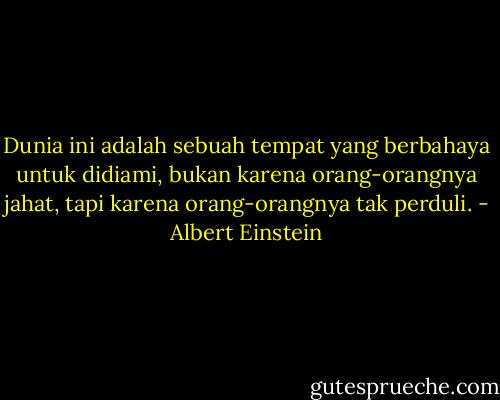Dunia ini adalah sebuah tempat yang berbahaya untuk didiami, bukan karena orang-orangnya jahat, tapi karena orang-orangnya tak perduli. - Albert Einstein