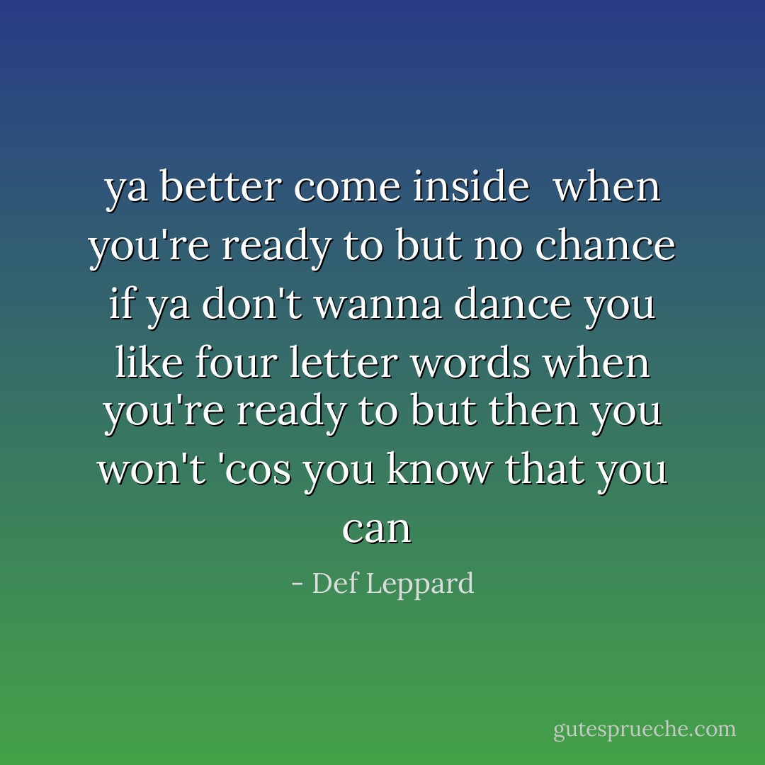 ya better come inside <br />when you're ready to<br />but no chance if ya don't wanna dance<br />you like four letter words when you're ready to<br />but then you won't 'cos you know that you can<br /> - Def Leppard