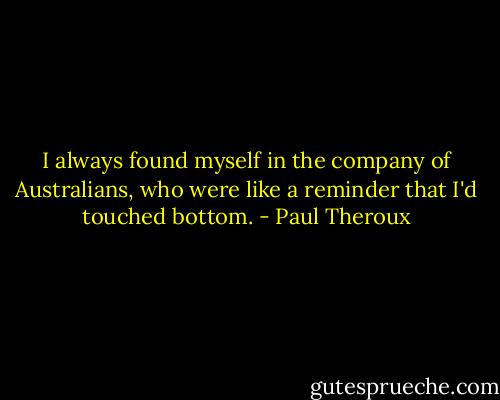 I always found myself in the company of Australians, who were like a reminder that I'd touched bottom. - Paul Theroux