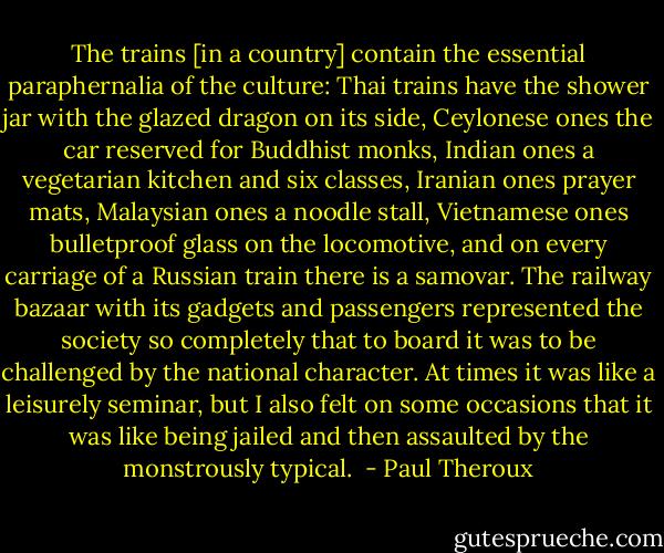 The trains [in a country] contain the essential paraphernalia of the culture: Thai trains have the shower jar with the glazed dragon on its side, Ceylonese ones the car reserved for Buddhist monks, Indian ones a vegetarian kitchen and six classes, Iranian ones prayer mats, Malaysian ones a noodle stall, Vietnamese ones bulletproof glass on the locomotive, and on every carriage of a Russian train there is a samovar. The railway bazaar with its gadgets and passengers represented the society so completely that to board it was to be challenged by the national character. At times it was like a leisurely seminar, but I also felt on some occasions that it was like being jailed and then assaulted by the monstrously typical.  - Paul Theroux