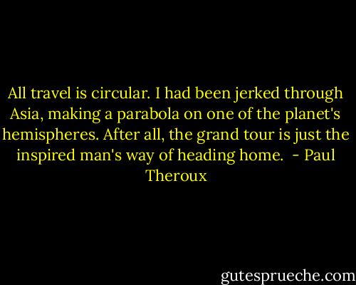All travel is circular. I had been jerked through Asia, making a parabola on one of the planet's hemispheres. After all, the grand tour is just the inspired man's way of heading home.  - Paul Theroux