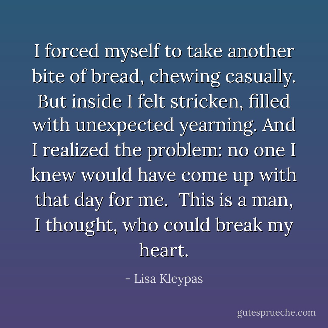 I forced myself to take another bite of bread, chewing casually. But inside I felt stricken, filled with unexpected yearning. And I realized the problem: no one I knew would have come up with that day for me.<br /><br /><i>This is a man</i>, I thought, <i>who could break my heart</i>. - Lisa Kleypas