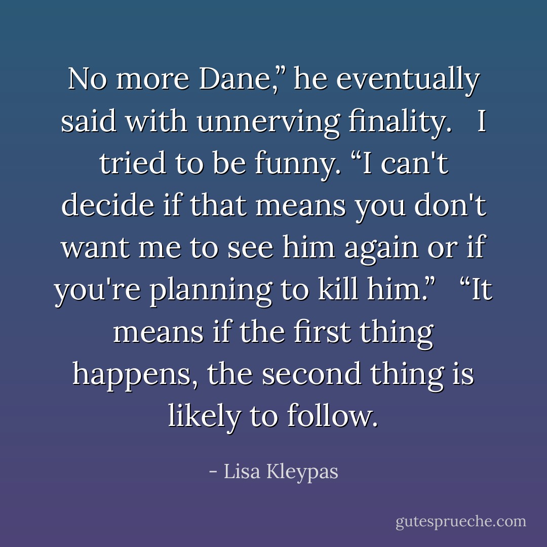 No more Dane,” he eventually said with unnerving finality. <br /><br />I tried to be funny. “I can't decide if that means you don't want me to see him again or if you're planning to kill him.” <br /><br />“It means if the first thing happens, the second thing is likely to follow. - Lisa Kleypas