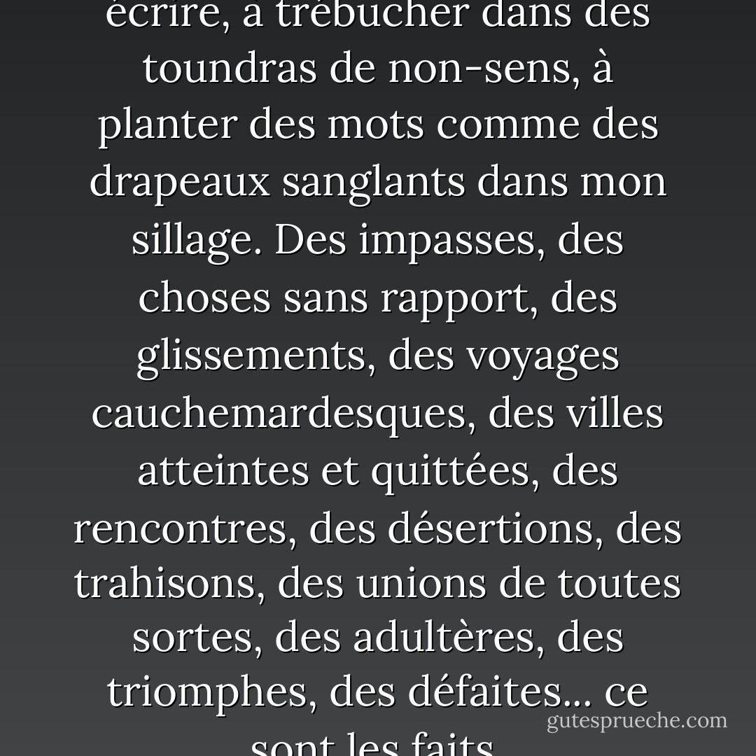 Sans doute vais-je continuer à écrire, à trébucher dans des toundras de non-sens, à planter des mots comme des drapeaux sanglants dans mon sillage. Des impasses, des choses sans rapport, des glissements, des voyages cauchemardesques, des villes atteintes et quittées, des rencontres, des désertions, des trahisons, des unions de toutes sortes, des adultères, des triomphes, des défaites... ce sont les faits. - Alexander Trocchi