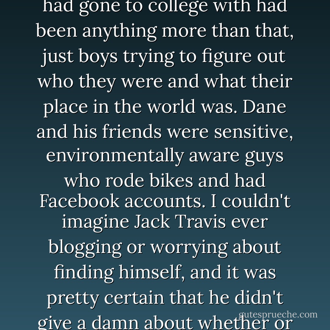 Jack Travis was a novelty in my experience, an old-fashioned man's man. None of the boys I had gone to college with had been anything more than that, just boys trying to figure out who they were and what their place in the world was. Dane and his friends were sensitive, environmentally aware guys who rode bikes and had Facebook accounts. I couldn't imagine Jack Travis ever blogging or worrying about finding himself, and it was pretty certain that he didn't give a damn about whether or not his clothes were sustainably produced. - Lisa Kleypas