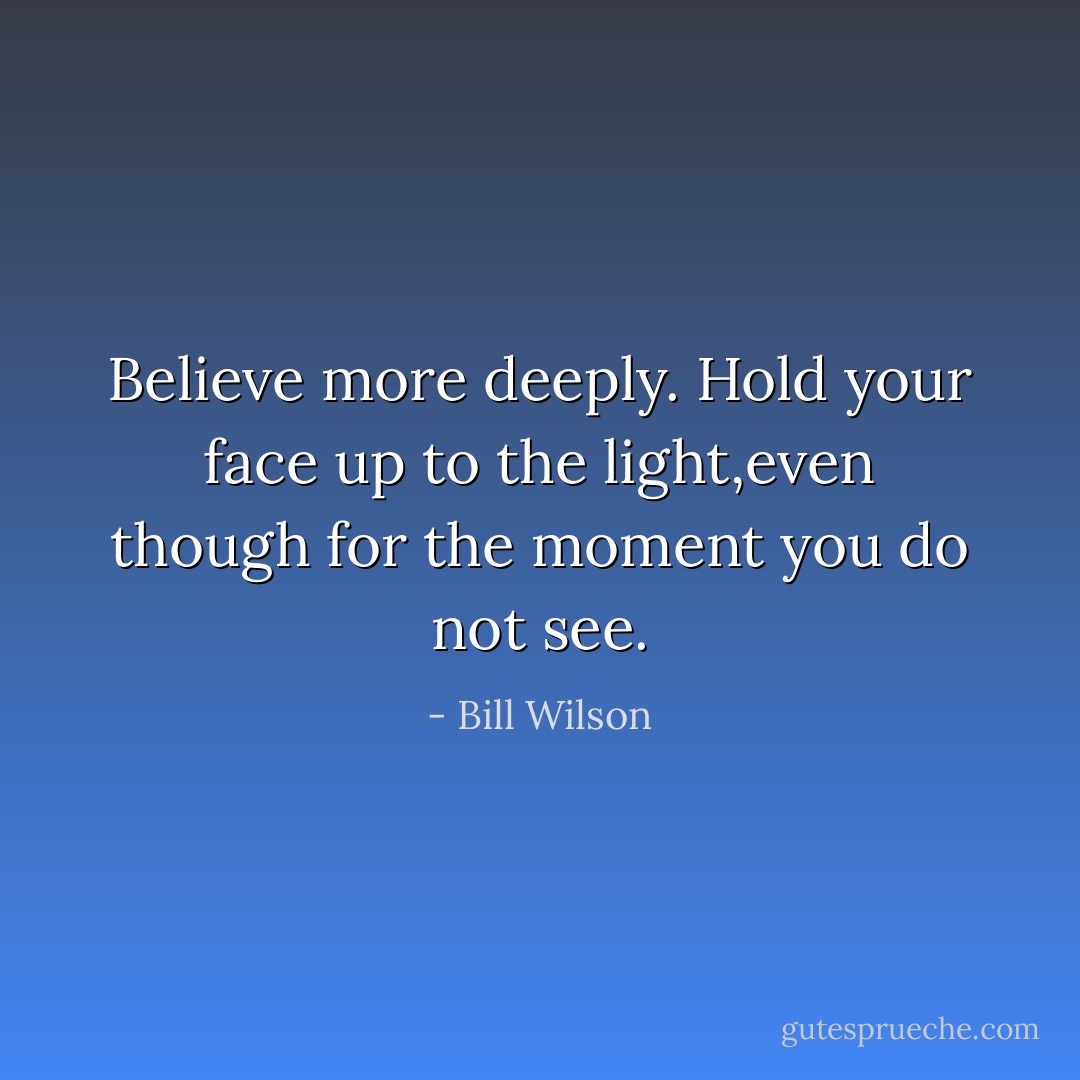 Believe more deeply. Hold your face up to the light,even though for the moment you do not see. - Bill Wilson