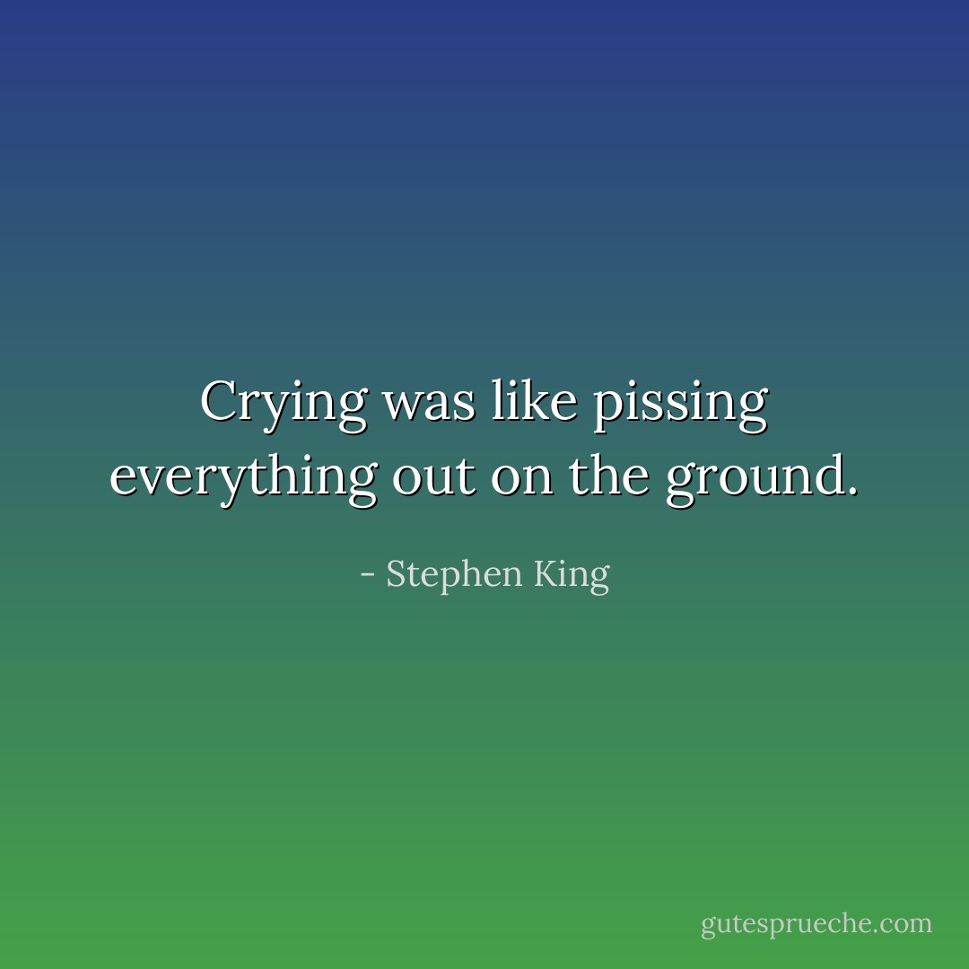 Crying was like pissing everything out on the ground. - Stephen King
