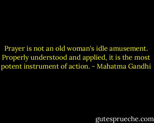 Prayer is not an old woman's idle amusement. Properly understood and applied, it is the most potent instrument of action. - Mahatma Gandhi
