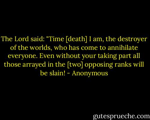 The Lord said: "Time [death] I am, the destroyer of the worlds, who has come to annihilate everyone. Even without your taking part all those arrayed in the [two] opposing ranks will be slain! - Anonymous