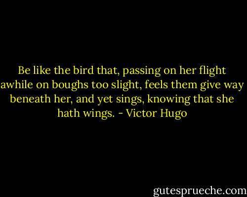 Be like the bird that, passing on her flight awhile on boughs too slight, feels them give way beneath her, and yet sings, knowing that she hath wings. - Victor Hugo