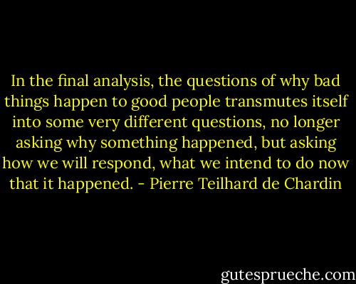 In the final analysis, the questions of why bad things happen to good people transmutes itself into some very different questions, no longer asking why something happened, but asking how we will respond, what we intend to do now that it happened. - Pierre Teilhard de Chardin