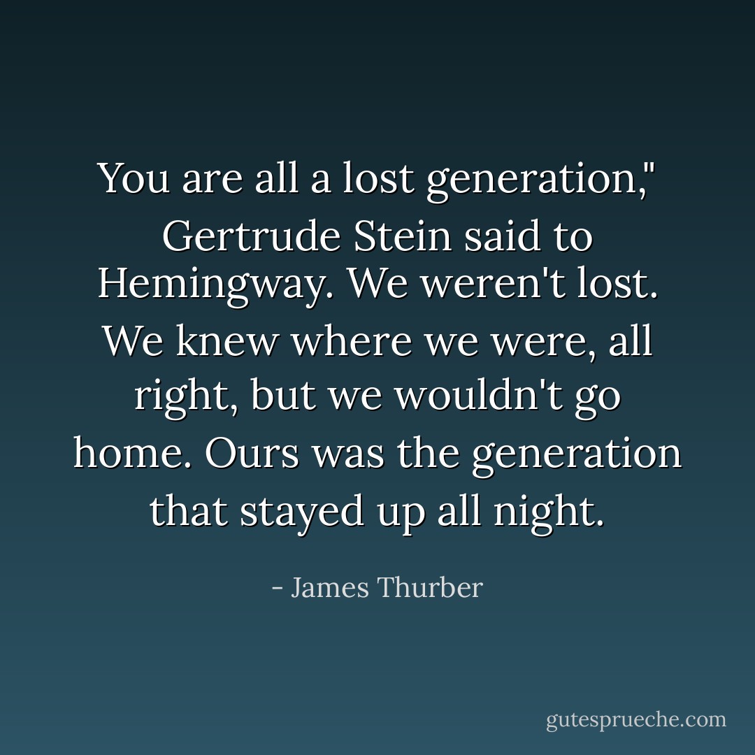 You are all a lost generation," Gertrude Stein said to Hemingway. We weren't lost. We knew where we were, all right, but we wouldn't go home. Ours was the generation that stayed up all night. - James Thurber