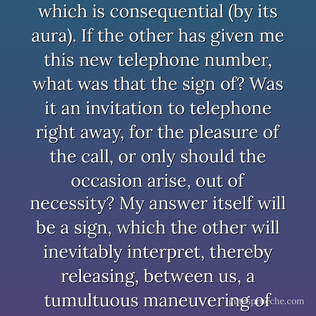 My anxieties as to behavior are futile, ever more so, to infinity. If the other, incidentally or negligently, gives the telephone number of a place where he or she can be reached at certain times, I immediately grow baffled: should I telephone or shouldn't I? (It would do no good to tell me that I can telephone - that is the objective, reasonable meaning of the message - for it is precisely this permission I don't know how to handle.) What is futile is what apparently has and will have no consequence. But for me, an amorous subject, everything which is new, everything which disturbs, is received not as a fact but in the aspect of a sign which must be interpreted. From the lover's point of view, the fact becomes consequential because it is immediately transformed into a sign: it is the sign, not the fact, which is consequential (by its aura). If the other has given me this new telephone number, what was that the sign of? Was it an invitation to telephone right away, for the pleasure of the call, or only should the occasion arise, out of necessity? My answer itself will be a sign, which the other will inevitably interpret, thereby releasing, between us, a tumultuous maneuvering of images. Everything signifies: by this proposition, I entrap myself, I bind myself in calculations, I keep myself from enjoyment. <br />Sometimes, by dint of deliberating about "nothing" (as the world sees it), I exhaust myself; then I try, in reaction, to return -- like a drowning man who stamps on the floor of the sea -- to a spontaneous decision (spontaneity: the great dream: paradise, power, delight): go on, telephone, since you want to! But such recourse is futile: amorous time does not permit the subject to align impulse and action, to make them coincide: I am not the man of mere "acting out" -- my madness is tempered, it is not seen; it is right away that I fear consequences, any consequence: it is my fear -- my deliberation -- which is "spontaneous. - Roland Barthes
