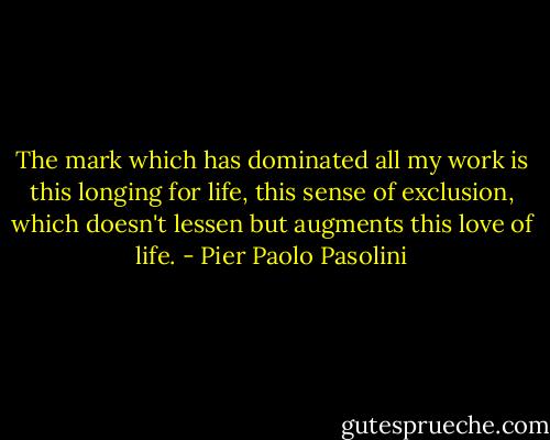 The mark which has dominated all my work is this longing for life, this sense of exclusion, which doesn't lessen but augments this love of life. - Pier Paolo Pasolini