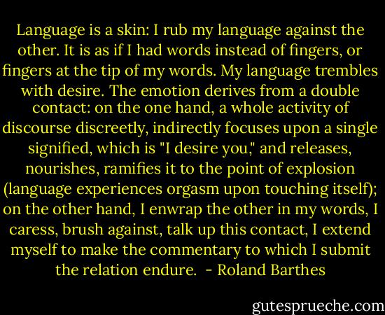 Language is a skin: I rub my language against the other. It is as if I had words instead of fingers, or fingers at the tip of my words. My language trembles with desire. The emotion derives from a double contact: on the one hand, a whole activity of discourse discreetly, indirectly focuses upon a single signified, which is "I desire you," and releases, nourishes, ramifies it to the point of explosion (language experiences orgasm upon touching itself); on the other hand, I enwrap the other in my words, I caress, brush against, talk up this contact, I extend myself to make the commentary to which I submit the relation endure.  - Roland Barthes