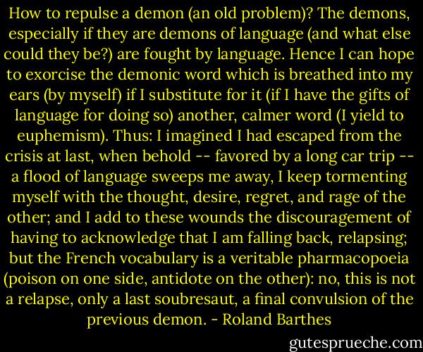 How to repulse a demon (an old problem)? The demons, especially if they are demons of language (and what else could they be?) are fought by language. Hence I can hope to exorcise the demonic word which is breathed into my ears (by myself) if I substitute for it (if I have the gifts of language for doing so) another, calmer word (I yield to euphemism). Thus: I imagined I had escaped from the crisis at last, when behold -- favored by a long car trip -- a flood of language sweeps me away, I keep tormenting myself with the thought, desire, regret, and rage of the other; and I add to these wounds the discouragement of having to acknowledge that I am falling back, relapsing; but the French vocabulary is a veritable pharmacopoeia (poison on one side, antidote on the other): no, this is not a relapse, only a last soubresaut, a final convulsion of the previous demon. - Roland Barthes
