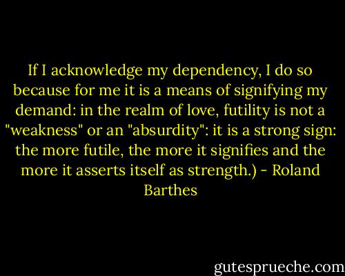 If I acknowledge my dependency, I do so because for me it is a means of signifying my demand: in the realm of love, futility is not a "weakness" or an "absurdity": it is a strong sign: the more futile, the more it signifies and the more it asserts itself as strength.) - Roland Barthes