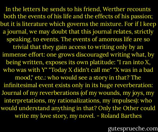 In the letters he sends to his friend, Werther recounts both the events of his life and the effects of his passion; but it is literature which governs the mixture. For if I keep a journal, we may doubt that this journal relates, strictly speaking, to events. The events of amorous life are so trivial that they gain access to writing only by an immense effort: one grows discouraged writing what, by being written, exposes its own platitude: "I ran into X, who was with Y" "Today X didn't call me" "X was in a bad mood," etc.: who would see a story in that? The infinitesimal event exists only in its huge reverberation: Journal of my reverberations (of my wounds, my joys, my interpretations, my rationalizations, my impulses): who would understand anything in that? Only the Other could write my love story, my novel. - Roland Barthes