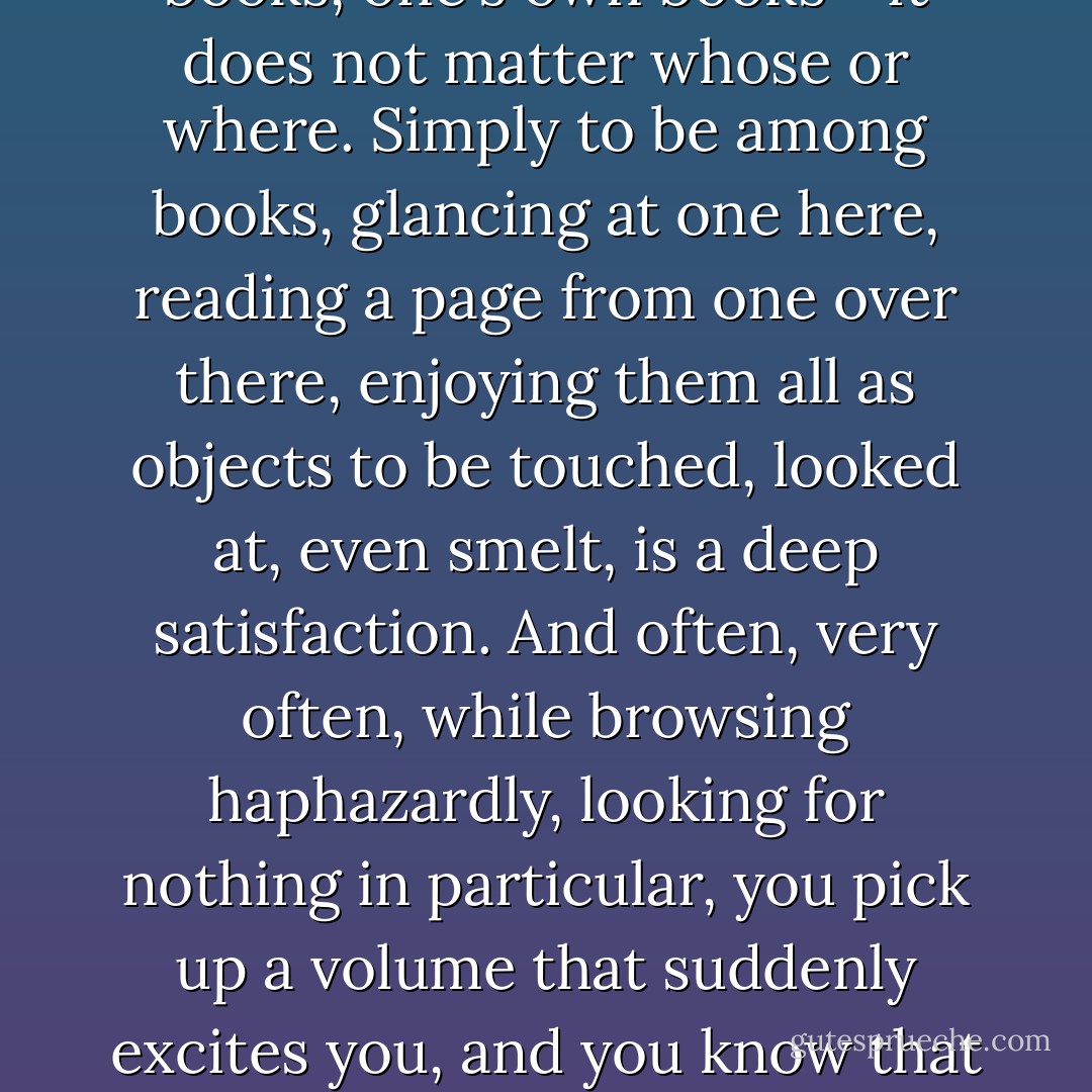 Few pleasures, for the true reader, rival the pleasure of browsing unhurriedly among books: old books, new books, library books, other people's books, one's own books - it does not matter whose or where. Simply to be among books, glancing at one here, reading a page from one over there, enjoying them all as objects to be touched, looked at, even smelt, is a deep satisfaction. And often, very often, while browsing haphazardly, looking for nothing in particular, you pick up a volume that suddenly excites you, and you know that this one of all the others you must read. Those are great moments - and the books we come across like that are often the most memorable. - Aidan Chambers