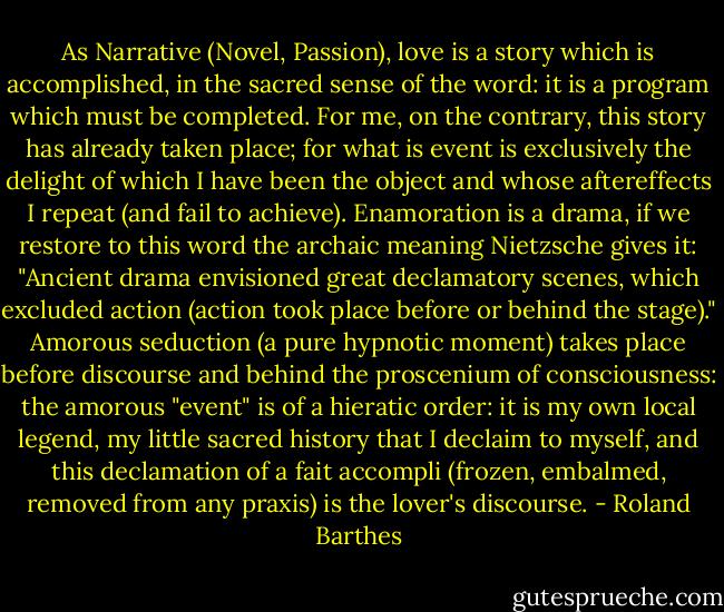 As Narrative (Novel, Passion), love is a story which is accomplished, in the sacred sense of the word: it is a program which must be completed. For me, on the contrary, this story has already taken place; for what is event is exclusively the delight of which I have been the object and whose aftereffects I repeat (and fail to achieve). Enamoration is a drama, if we restore to this word the archaic meaning Nietzsche gives it: "Ancient drama envisioned great declamatory scenes, which excluded action (action took place before or behind the stage)." Amorous seduction (a pure hypnotic moment) takes place before discourse and behind the proscenium of consciousness: the amorous "event" is of a hieratic order: it is my own local legend, my little sacred history that I declaim to myself, and this declamation of a fait accompli (frozen, embalmed, removed from any praxis) is the lover's discourse. - Roland Barthes
