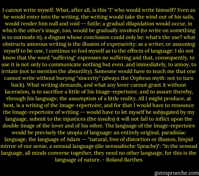 I cannot write myself. What, after all, is this "I" who would write himself? Even as he would enter into the writing, the writing would take the wind out of his sails, would render him null and void -- futile; a gradual dilapidation would occur, in which the other's image, too, would be gradually involved (to write on something is to outmode it), a disgust whose conclusion could only be: what's the use? what obstructs amorous writing is the illusion of expressivity: as a writer, or assuming myself to be one, I continue to fool myself as to the effects of language: I do not know that the word "suffering" expresses no suffering and that, consequently, to use it is not only to communicate nothing but even, and immediately, to annoy, to irritate (not to mention the absurdity). Someone would have to teach me that one cannot write without burying "sincerity" (always the Orpheus myth: not to turn back). What writing demands, and what any lover cannot grant it without laceration, is to sacrifice a little of his Image-repertoire, and to assure thereby, through his language, the assumption of a little reality. All I might produce, at best, is a writing of the Image-repertoire; and for that I would have to renounce the Image-repertoire of writing -- would have to let myself be subjugated by my language, submit to the injustices (the insults) it will not fail to inflict upon the double Image of the lover and of his other.<br />The language of the Image-repertoire would be precisely the utopia of language: an entirely original, paradisiac language, the language of Adam -- "natural, free of distortion or illusion, limpid mirror of our sense, a sensual language (die sensualische Sprache)": "In the sensual language, all minds converse together, they need no other language, for this is the language of nature. - Roland Barthes