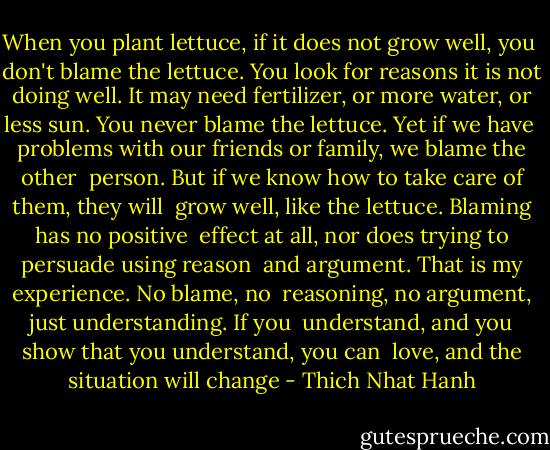 When you plant lettuce, if it does not grow well, you <br />don't blame the lettuce. You look for reasons it is not <br />doing well. It may need fertilizer, or more water, or <br />less sun. You never blame the lettuce. Yet if we have <br />problems with our friends or family, we blame the other <br />person. But if we know how to take care of them, they will <br />grow well, like the lettuce. Blaming has no positive <br />effect at all, nor does trying to persuade using reason <br />and argument. That is my experience. No blame, no <br />reasoning, no argument, just understanding. If you <br />understand, and you show that you understand, you can <br />love, and the situation will change - Thich Nhat Hanh