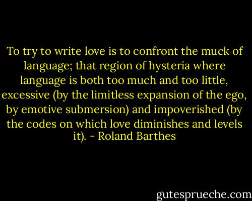 To try to write love is to confront the muck of language; that region of hysteria where language is both too much and too little, excessive (by the limitless expansion of the ego, by emotive submersion) and impoverished (by the codes on which love diminishes and levels it). - Roland Barthes