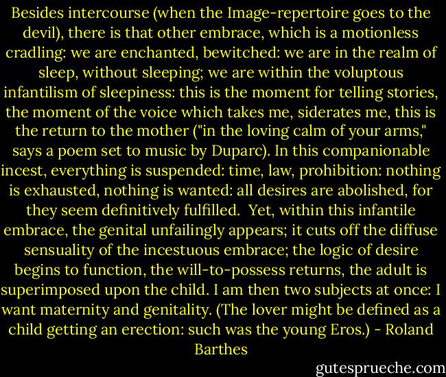 Besides intercourse (when the Image-repertoire goes to the devil), there is that other embrace, which is a motionless cradling: we are enchanted, bewitched: we are in the realm of sleep, without sleeping; we are within the voluptous infantilism of sleepiness: this is the moment for telling stories, the moment of the voice which takes me, siderates me, this is the return to the mother ("in the loving calm of your arms," says a poem set to music by Duparc). In this companionable incest, everything is suspended: time, law, prohibition: nothing is exhausted, nothing is wanted: all desires are abolished, for they seem definitively fulfilled. <br />Yet, within this infantile embrace, the genital unfailingly appears; it cuts off the diffuse sensuality of the incestuous embrace; the logic of desire begins to function, the will-to-possess returns, the adult is superimposed upon the child. I am then two subjects at once: I want maternity and genitality. (The lover might be defined as a child getting an erection: such was the young Eros.) - Roland Barthes