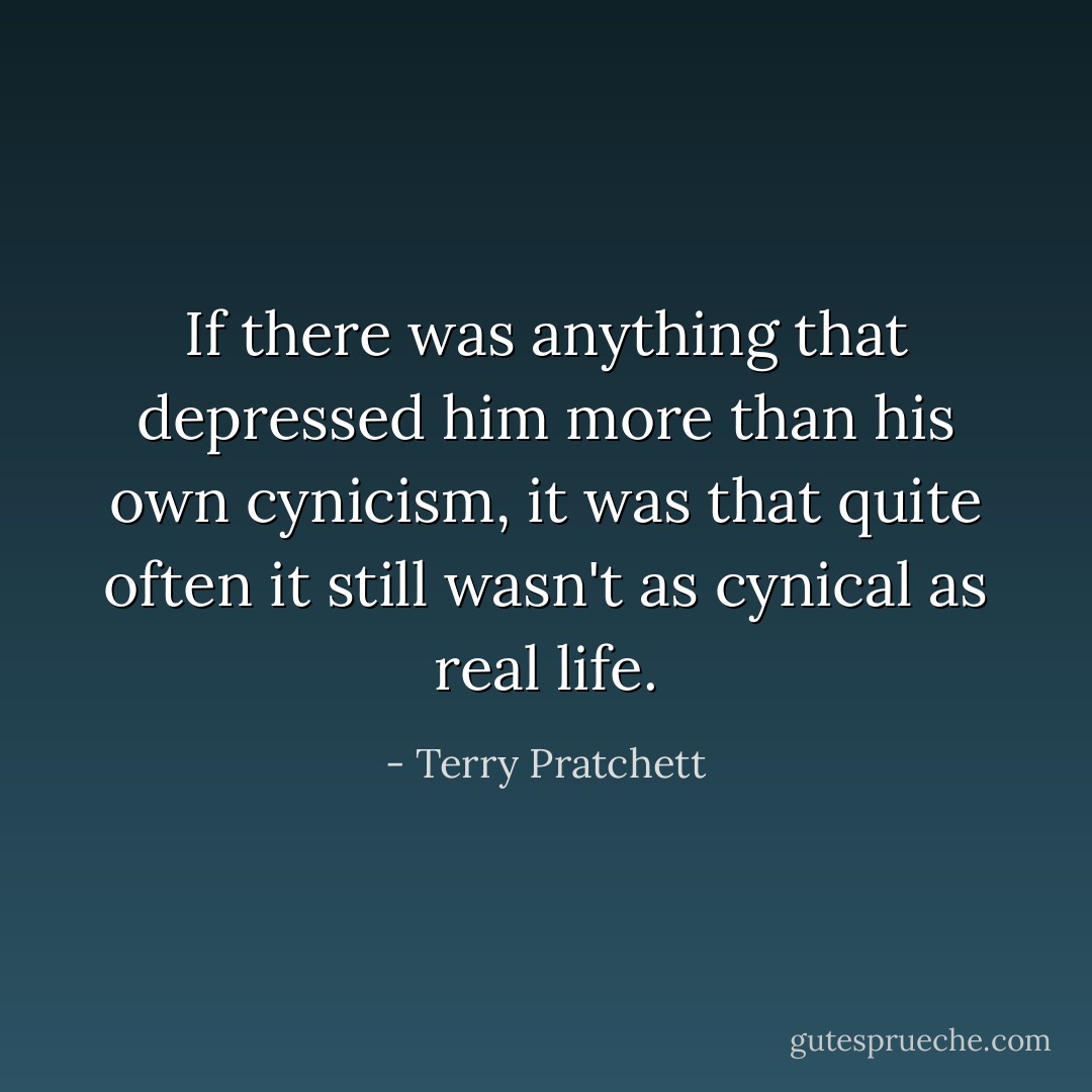 If there was anything that depressed him more than his own cynicism, it was that quite often it still wasn't as cynical as real life. - Terry Pratchett