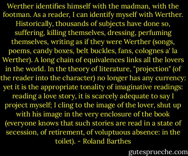 Werther identifies himself with the madman, with the footman. As a reader, I can identify myself with Werther. Historically, thousands of subjects have done so, suffering, killing themselves, dressing, perfuming themselves, writing as if they were Werther (songs, poems, candy boxes, belt buckles, fans, colognes a' la Werther). A long chain of equivalences links all the lovers in the world. In the theory of literature, "projection" (of the reader into the character) no longer has any currency: yet it is the appropriate tonality of imaginative readings: reading a love story, it is scarcely adequate to say I project myself; I cling to the image of the lover, shut up with his image in the very enclosure of the book (everyone knows that such stories are read in a state of secession, of retirement, of voluptuous absence: in the toilet). - Roland Barthes