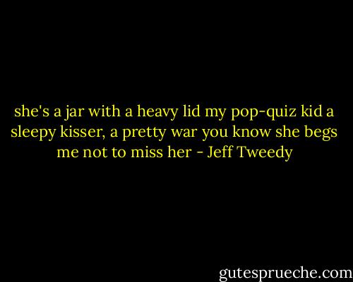 she's a jar with a heavy lid<br />my pop-quiz kid<br />a sleepy kisser, a pretty war<br />you know she begs me not to miss her - Jeff Tweedy