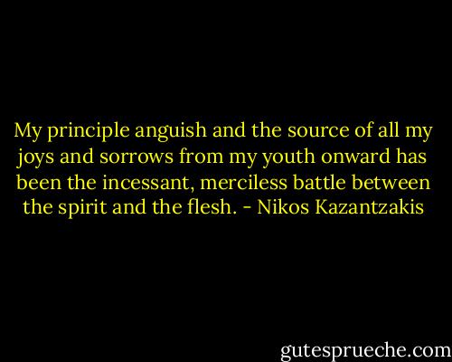 My principle anguish and the source of all my joys and sorrows from my youth onward has been the incessant, merciless battle between the spirit and the flesh. - Nikos Kazantzakis