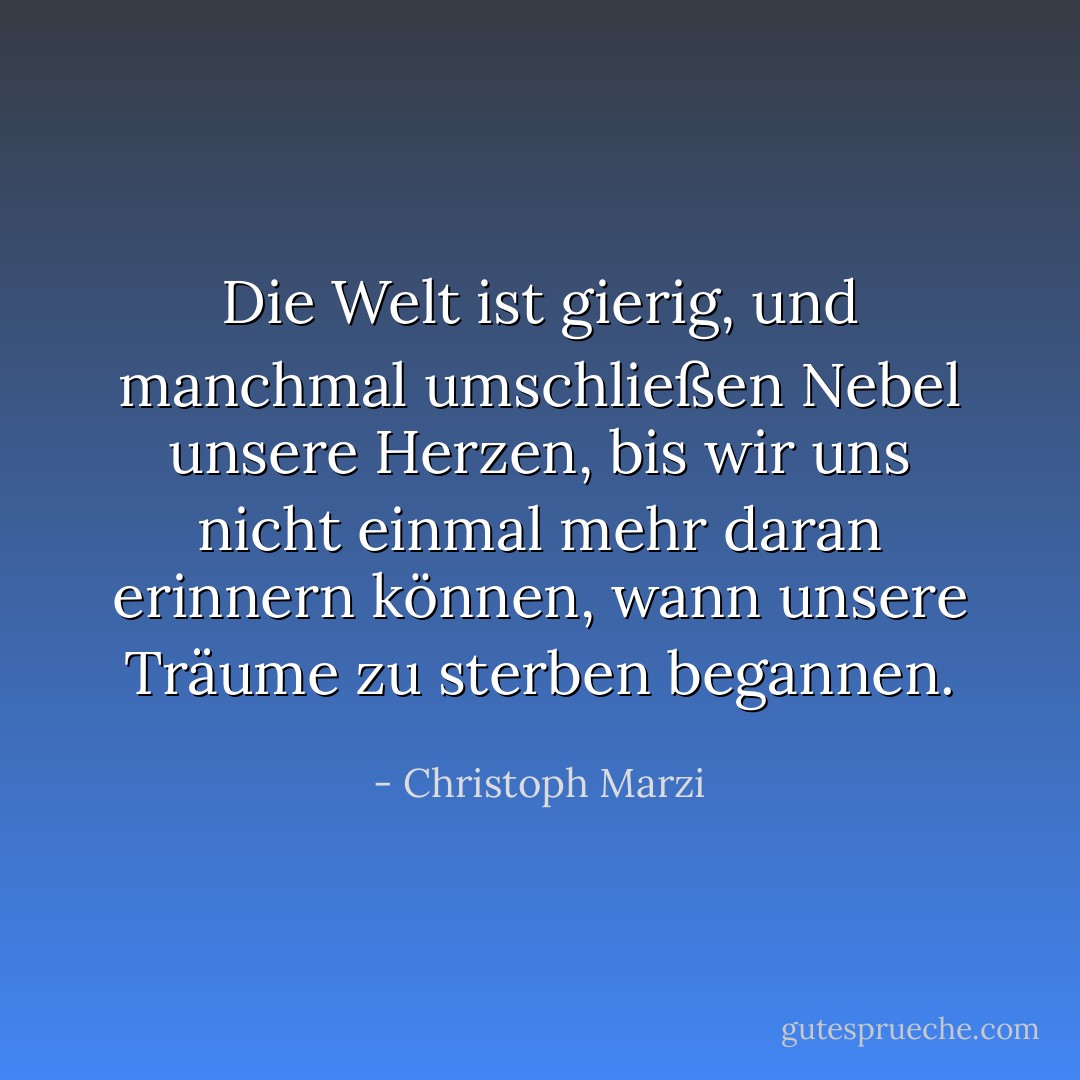 Die Welt ist gierig, und manchmal umschließen Nebel unsere Herzen, bis wir uns nicht einmal mehr daran erinnern können, wann unsere Träume zu sterben begannen. - Christoph Marzi