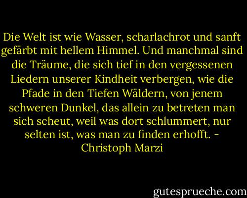 Die Welt ist wie Wasser, scharlachrot und sanft gefärbt mit hellem Himmel. Und manchmal sind die Träume, die sich tief in den vergessenen Liedern unserer Kindheit verbergen, wie die Pfade in den Tiefen Wäldern, von jenem schweren Dunkel, das allein zu betreten man sich scheut, weil was dort schlummert, nur selten ist, was man zu finden erhofft. - Christoph Marzi