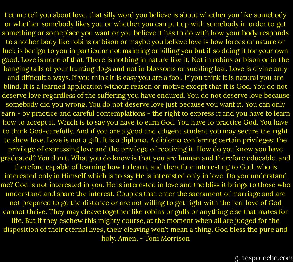 Let me tell you about love, that silly word you believe is about whether you like somebody or whether somebody likes you or whether you can put up with somebody in order to get something or someplace you want or you believe it has to do with how your body responds to another body like robins or bison or maybe you believe love is how forces or nature or luck is benign to you in particular not maiming or killing you but if so doing it for your own good. Love is none of that. There is nothing in nature like it. Not in robins or bison or in the banging tails of your hunting dogs and not in blossoms or suckling foal. Love is divine only and difficult always. If you think it is easy you are a fool. If you think it is natural you are blind. It is a learned application without reason or motive except that it is God. You do not deserve love regardless of the suffering you have endured. You do not deserve love because somebody did you wrong. You do not deserve love just because you want it. You can only earn - by practice and careful contemplations - the right to express it and you have to learn how to accept it. Which is to say you have to earn God. You have to practice God. You have to think God-carefully. And if you are a good and diligent student you may secure the right to show love. Love is not a gift. It is a diploma. A diploma conferring certain privileges: the privilege of expressing love and the privilege of receiving it. How do you know you have graduated? You don't. What you do know is that you are human and therefore educable, and therefore capable of learning how to learn, and therefore interesting to God, who is interested only in Himself which is to say He is interested only in love. Do you understand me? God is not interested in you. He is interested in love and the bliss it brings to those who understand and share the interest. Couples that enter the sacrament of marriage and are not prepared to go the distance or are not willing to get right with the real love of God cannot thrive. They may cleave together like robins or gulls or anything else that mates for life. But if they eschew this mighty course, at the moment when all are judged for the disposition of their eternal lives, their cleaving won't mean a thing. God bless the pure and holy. Amen. - Toni Morrison